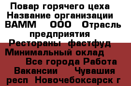 Повар горячего цеха › Название организации ­ ВАММ  , ООО › Отрасль предприятия ­ Рестораны, фастфуд › Минимальный оклад ­ 24 000 - Все города Работа » Вакансии   . Чувашия респ.,Новочебоксарск г.